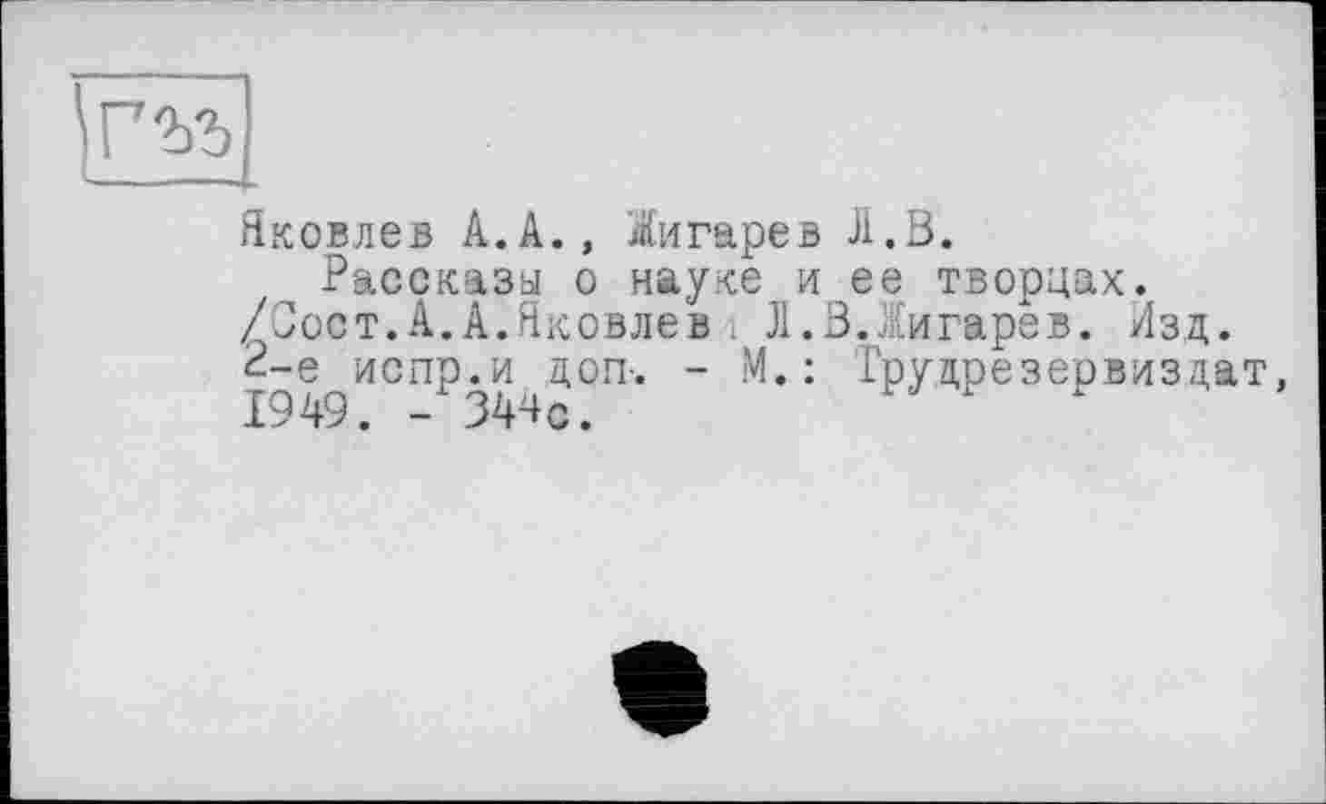 ﻿гъъ
Яковлев А.А., Жигарев J1.Ö.
Рассказы о науке и ее творцах. /Сост.А.А.Яковлев і Л.В.Яигарев. Изд. тй?пИСПР0^,.догк “ М,: Трулрезервизцат, 1У4У. - J44c.